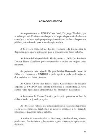 1919191919
AGRADECIMENTOS
Ao representante da UNESCO no Brasil, Dr. Jorge Werthein, que
acredita que a violência nas escolas pode ser superada por meio de diversas
estratégias e, sobretudo, de pesquisas que incentivem a melhoria das políticas
públicas, contribuindo para uma educação melhor.
À Secretaria Especial de direitos Humanos da Presidência da
República, pelo aporte estratégico para a concretização desse trabalho.
Ao Reitor da Universidade do Rio de Janeiro – UNIRIO – Professor
Doutor Pietro Novellino, por compreender e apoiar um projeto dessa
natureza.
Ao professor Luiz Eduardo Marques da Silva, Decano do Centro de
Ciências Humanas – UNIRIO – pelo apoio e pela dedicação ao
desenvolvimento dessa pesquisa.
Ao Carlos Alberto dos Santos Vieira, Coordenador de Projetos
Especiais da UNESCO, pelo suporte institucional e solidariedade. À Flavia
Santos Porto pelo auxílio administrativo nos momentos necessários.
À Leonardo de Castro Pinheiro, pela apoio prestado na fase de
elaboração do projeto de pesquisa.
Às 146 escolas públicas que colaboraram para a realização da primeira
etapa dessa pesquisa, recebendo as equipes estaduais e fornecendo
informações preciosas para o trabalho.
A todos os entrevistados – diretores, coordenadores, alunos,
professores, funcionários e colaboradores –, pela cooperação e pelo tempo
dedicado.
 