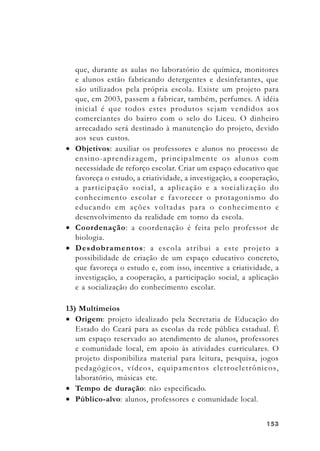 153153153153153
que, durante as aulas no laboratório de química, monitores
e alunos estão fabricando detergentes e desinfetantes, que
são utilizados pela própria escola. Existe um projeto para
que, em 2003, passem a fabricar, também, perfumes. A idéia
inicial é que todos estes produtos sejam vendidos aos
comerciantes do bairro com o selo do Liceu. O dinheiro
arrecadado será destinado à manutenção do projeto, devido
aos seus custos.
• Objetivos: auxiliar os professores e alunos no processo de
ensino-aprendizagem, principalmente os alunos com
necessidade de reforço escolar. Criar um espaço educativo que
favoreça o estudo, a criatividade, a investigação, a cooperação,
a participação social, a aplicação e a socialização do
conhecimento escolar e favorecer o protagonismo do
educando em ações voltadas para o conhecimento e
desenvolvimento da realidade em torno da escola.
• Coordenação: a coordenação é feita pelo professor de
biologia.
• Desdobramentos: a escola atribui a este projeto a
possibilidade de criação de um espaço educativo concreto,
que favoreça o estudo e, com isso, incentive a criatividade, a
investigação, a cooperação, a participação social, a aplicação
e a socialização do conhecimento escolar.
13) Multimeios
• Origem: projeto idealizado pela Secretaria de Educação do
Estado do Ceará para as escolas da rede pública estadual. É
um espaço reservado ao atendimento de alunos, professores
e comunidade local, em apoio às atividades curriculares. O
projeto disponibiliza material para leitura, pesquisa, jogos
pedagógicos, vídeos, equipamentos eletroeletrônicos,
laboratório, músicas etc.
• Tempo de duração: não especificado.
• Público-alvo: alunos, professores e comunidade local.
 
