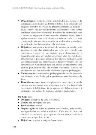 154154154154154
ESCOLAS INOVADORAS: Experiências Bem-Sucedidas em Escolas Públicas
• Organização: funciona como estimulador do estudo e da
compreensão do mundo de forma holística. Está integrado aos
projetos contidos no Plano de Desenvolvimento da Escola –
PDE, através do desenvolvimento de parcerias com outras
entidades educativas e culturais. Reuniões de professores com
o intuito de organizar visitas culturais a diversos locais, para o
aprimoramento dos conteúdos em sala de aula. Há uma
coordenação do uso dos materiais de multimeios e, também,
da utilização dos laboratórios e da biblioteca.
• Objetivos: assegurar a qualidade do ensino na escola, pelo
aprimoramento das atividades em sala, oferecendo aos
professores material necessário para dinamização e
diversificação das atividades desenvolvidas no cotidiano.
Desenvolver o potencial artístico dos alunos, mediante ações
que impulsionem sua criatividade e desenvolvimento de sua
sensibilidade. Contribuir para um maior conhecimento dos
alunos por intermédio de visitas culturais. Apoiar os
professores na sua atividade mediante suporte pedagógico.
• Coordenação: coordenador pedagógico da escola, formado
em biologia, e auxiliado pelos professores coordenadores da
área.
• Desdobramentos: com a implantação do centro, a escola
tornou seu currículo mais dinâmico, cresceu a freqüência
dos alunos à biblioteca, às pesquisas nos laboratórios e à
utilização, nas aulas, do material didático-pedagógico.
14) Capoeira
• Origem: iniciativa de uma voluntária.
• Tempo de duração: um ano.
• Público-alvo: alunos.
• Organização: as aulas acontecem aos sábados, pela manhã,
acompanhadas de música regional. Cada música tem sua
história reconstruída, para que os alunos compreendam o
contexto em que foi escrita.
• Objetivos: resgatar a origem dessa dança.
 