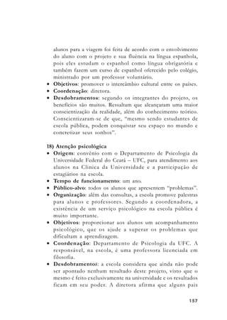 157157157157157
alunos para a viagem foi feita de acordo com o envolvimento
do aluno com o projeto e sua fluência na língua espanhola,
pois eles estudam o espanhol como língua obrigatória e
também fazem um curso de espanhol oferecido pelo colégio,
ministrado por um professor voluntário.
• Objetivos: promover o intercâmbio cultural entre os países.
• Coordenação: diretora.
• Desdobramentos: segundo os integrantes do projeto, os
benefícios são muitos. Ressaltam que alcançaram uma maior
conscientização da realidade, além do conhecimento teórico.
Conscientizaram-se de que, “mesmo sendo estudantes de
escola pública, podem conquistar seu espaço no mundo e
concretizar seus sonhos”.
18) Atenção psicológica
• Origem: convênio com o Departamento de Psicologia da
Universidade Federal do Ceará – UFC, para atendimento aos
alunos na Clinica da Universidade e a participação de
estagiários na escola.
• Tempo de funcionamento: um ano.
• Público-alvo: todos os alunos que apresentem “problemas”.
• Organização: além das consultas, a escola promove palestras
para alunos e professores. Segundo a coordenadora, a
existência de um serviço psicológico na escola pública é
muito importante.
• Objetivos: proporcionar aos alunos um acompanhamento
psicológico, que os ajude a superar os problemas que
dificultam a aprendizagem.
• Coordenação: Departamento de Psicologia da UFC. A
responsável, na escola, é uma professora licenciada em
filosofia.
• Desdobramentos: a escola considera que ainda não pode
ser apontado nenhum resultado deste projeto, visto que o
mesmo é feito exclusivamente na universidade e os resultados
ficam em seu poder. A diretora afirma que alguns pais
 