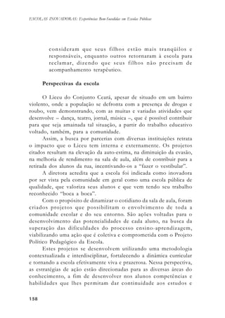 158158158158158
ESCOLAS INOVADORAS: Experiências Bem-Sucedidas em Escolas Públicas
consideram que seus filhos estão mais tranqüilos e
responsáveis, enquanto outros retornaram à escola para
reclamar, dizendo que seus filhos não precisam de
acompanhamento terapêutico.
Perspectivas da escola
O Liceu do Conjunto Ceará, apesar de situado em um bairro
violento, onde a população se defronta com a presença de drogas e
roubo, vem demonstrando, com as muitas e variadas atividades que
desenvolve – dança, teatro, jornal, música –, que é possível contribuir
para que seja amainada tal situação, a partir do trabalho educativo
voltado, também, para a comunidade.
Assim, a busca por parcerias com diversas instituições retrata
o impacto que o Liceu tem interna e externamente. Os projetos
citados resultam na elevação da auto-estima, na diminuição da evasão,
na melhoria de rendimento na sala de aula, além de contribuir para a
retirada dos alunos da rua, incentivando-os a “fazer o vestibular”.
A diretora acredita que a escola foi indicada como inovadora
por ser vista pela comunidade em geral como uma escola pública de
qualidade, que valoriza seus alunos e que vem tendo seu trabalho
reconhecido “boca a boca”.
Com o propósito de dinamizar o cotidiano da sala de aula, foram
criados projetos que possibilitam o envolvimento de toda a
comunidade escolar e do seu entorno. São ações voltadas para o
desenvolvimento das potencialidades de cada aluno, na busca da
superação das dificuldades do processo ensino-aprendizagem,
viabilizando uma ação que é coletiva e comprometida com o Projeto
Político Pedagógico da Escola.
Estes projetos se desenvolvem utilizando uma metodologia
contextualizada e interdisciplinar, fortalecendo a dinâmica curricular
e tornando a escola efetivamente viva e prazerosa. Nessa perspectiva,
as estratégias de ação estão direcionadas para as diversas áreas do
conhecimento, a fim de desenvolver nos alunos competências e
habilidades que lhes permitam dar continuidade aos estudos e
 