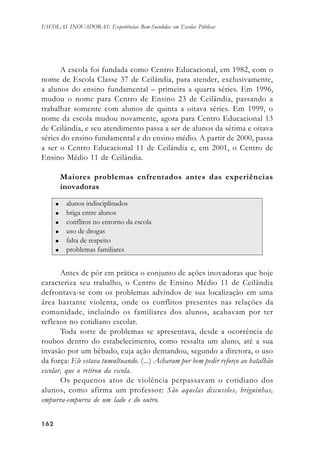 162162162162162
ESCOLAS INOVADORAS: Experiências Bem-Sucedidas em Escolas Públicas
A escola foi fundada como Centro Educacional, em 1982, com o
nome de Escola Classe 37 de Ceilândia, para atender, exclusivamente,
a alunos do ensino fundamental – primeira a quarta séries. Em 1996,
mudou o nome para Centro de Ensino 23 de Ceilândia, passando a
trabalhar somente com alunos de quinta a oitava séries. Em 1999, o
nome da escola mudou novamente, agora para Centro Educacional 13
de Ceilândia, e seu atendimento passa a ser de alunos da sétima e oitava
séries do ensino fundamental e do ensino médio. A partir de 2000, passa
a ser o Centro Educacional 11 de Ceilândia e, em 2001, o Centro de
Ensino Médio 11 de Ceilândia.
Maiores problemas enfrentados antes das experiências
inovadoras
Antes de pôr em prática o conjunto de ações inovadoras que hoje
caracteriza seu trabalho, o Centro de Ensino Médio 11 de Ceilândia
defrontava-se com os problemas advindos de sua localização em uma
área bastante violenta, onde os conflitos presentes nas relações da
comunidade, incluindo os familiares dos alunos, acabavam por ter
reflexos no cotidiano escolar.
Toda sorte de problemas se apresentava, desde a ocorrência de
roubos dentro do estabelecimento, como ressalta um aluno, até a sua
invasão por um bêbado, cuja ação demandou, segundo a diretora, o uso
da força: Ele estava tumultuando. (...) Acharam por bem pedir reforço ao batalhão
escolar, que o retirou da escola.
Os pequenos atos de violência perpassavam o cotidiano dos
alunos, como afirma um professor: São aquelas discussões, briguinhas,
empurra-empurra de um lado e do outro.
 