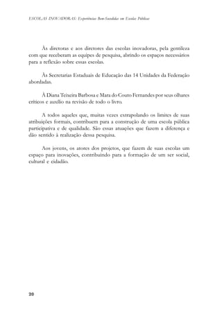 2020202020
ESCOLAS INOVADORAS: Experiências Bem-Sucedidas em Escolas Públicas
Às diretoras e aos diretores das escolas inovadoras, pela gentileza
com que receberam as equipes de pesquisa, abrindo os espaços necessários
para a reflexão sobre essas escolas.
Às Secretarias Estaduais de Educação das 14 Unidades da Federação
abordadas.
À Diana Teixeira Barbosa e Mara do Couto Fernandes por seus olhares
críticos e auxílio na revisão de todo o livro.
A todos aqueles que, muitas vezes extrapolando os limites de suas
atribuições formais, contribuem para a construção de uma escola pública
participativa e de qualidade. São essas atuações que fazem a diferença e
dão sentido à realização dessa pesquisa.
Aos jovens, os atores dos projetos, que fazem de suas escolas um
espaço para inovações, contribuindo para a formação de um ser social,
cultural e cidadão.
 
