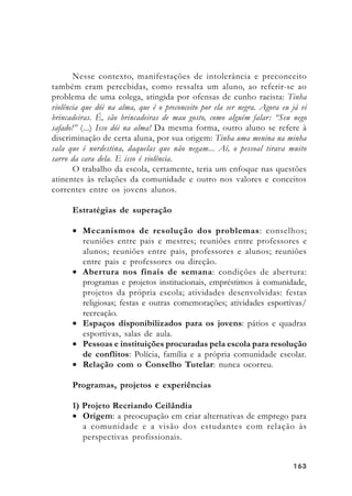 163163163163163
Nesse contexto, manifestações de intolerância e preconceito
também eram percebidas, como ressalta um aluno, ao referir-se ao
problema de uma colega, atingida por ofensas de cunho racista: Tinha
violência que dói na alma, que é o preconceito por ela ser negra. Agora eu já vi
brincadeiras. É, são brincadeiras de mau gosto, como alguém falar: “Seu nego
safado!” (...) Isso dói na alma! Da mesma forma, outro aluno se refere à
discriminação de certa aluna, por sua origem: Tinha uma menina na minha
sala que é nordestina, daquelas que não negam... Aí, o pessoal tirava muito
sarro da cara dela. E isso é violência.
O trabalho da escola, certamente, teria um enfoque nas questões
atinentes às relações da comunidade e outro nos valores e conceitos
correntes entre os jovens alunos.
Estratégias de superação
• Mecanismos de resolução dos problemas: conselhos;
reuniões entre pais e mestres; reuniões entre professores e
alunos; reuniões entre pais, professores e alunos; reuniões
entre pais e professores ou direção.
• Abertura nos finais de semana: condições de abertura:
programas e projetos institucionais, empréstimos à comunidade,
projetos da própria escola; atividades desenvolvidas: festas
religiosas; festas e outras comemorações; atividades esportivas/
recreação.
• Espaços disponibilizados para os jovens: pátios e quadras
esportivas, salas de aula.
• Pessoas e instituições procuradas pela escola para resolução
de conflitos: Polícia, família e a própria comunidade escolar.
• Relação com o Conselho Tutelar: nunca ocorreu.
Programas, projetos e experiências
1) Projeto Recriando Ceilândia
• Origem: a preocupação em criar alternativas de emprego para
a comunidade e a visão dos estudantes com relação às
perspectivas profissionais.
 