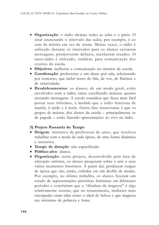 166166166166166
ESCOLAS INOVADORAS: Experiências Bem-Sucedidas em Escolas Públicas
• Organização: o rádio alcança todas as salas e o pátio. O
sinal anunciando o intervalo das aulas, por exemplo, é ao
som da música em vez de sirene. Muitas vezes, o rádio é
utilizado durante os intervalos para os alunos enviarem
mensagens, promoverem debates, receberem recados. O
inter-rádio é utilizado, também, para comunicação dos
eventos da escola.
• Objetivos: melhorar a comunicação no interior da escola.
• Coordenação: professores e um aluno por sala, selecionado
por concurso, que inclui testes de fala, de voz, de fluência e
de criatividade.
• Desdobramentos: os alunos, de um modo geral, estão
envolvidos com a rádio, tanto escolhendo músicas quanto
enviando mensagens. A escola considera que ficou mais fácil
passar seus informes, à medida que a rádio funciona de
manhã, à tarde e à noite. Outro fato interessante é que os
grupos de música, dos alunos da escola – principalmente os
de pagode – estão fazendo apresentações ao vivo na rádio.
5) Projeto Passarela do Tempo
• Origem: iniciativa da professora de artes, que resolveu
trabalhar com a moda de cada época, de uma forma dinâmica
e interativa.
• Tempo de duração: não especificado.
• Público-alvo: alunos.
• Organização: neste projeto, desenvolvido pela área de
educação artística, os alunos pesquisam sobre a arte e seus
vários momentos históricos. A partir daí, produzem roupas
de época que são, então, exibidas em um desfile de modas.
Por exemplo, no último trabalho, os alunos fizeram um
estudo de representações pictóricas femininas em diferentes
períodos e concluíram que a “ditadura da magreza” é algo
relativamente recente, que no renascimento, mulheres mais
encorpadas eram tidas como o ideal de beleza e que magreza
era sinônimo de pobreza e fome.
 