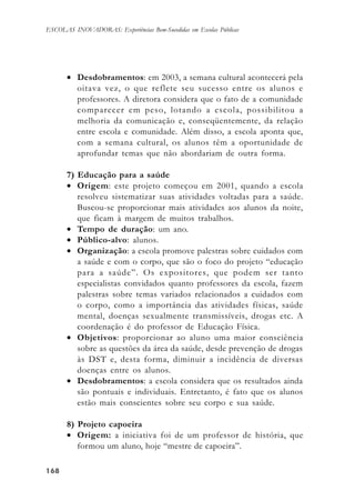 168168168168168
ESCOLAS INOVADORAS: Experiências Bem-Sucedidas em Escolas Públicas
• Desdobramentos: em 2003, a semana cultural acontecerá pela
oitava vez, o que reflete seu sucesso entre os alunos e
professores. A diretora considera que o fato de a comunidade
comparecer em peso, lotando a escola, possibilitou a
melhoria da comunicação e, conseqüentemente, da relação
entre escola e comunidade. Além disso, a escola aponta que,
com a semana cultural, os alunos têm a oportunidade de
aprofundar temas que não abordariam de outra forma.
7) Educação para a saúde
• Origem: este projeto começou em 2001, quando a escola
resolveu sistematizar suas atividades voltadas para a saúde.
Buscou-se proporcionar mais atividades aos alunos da noite,
que ficam à margem de muitos trabalhos.
• Tempo de duração: um ano.
• Público-alvo: alunos.
• Organização: a escola promove palestras sobre cuidados com
a saúde e com o corpo, que são o foco do projeto “educação
para a saúde”. Os expositores, que podem ser tanto
especialistas convidados quanto professores da escola, fazem
palestras sobre temas variados relacionados a cuidados com
o corpo, como a importância das atividades físicas, saúde
mental, doenças sexualmente transmissíveis, drogas etc. A
coordenação é do professor de Educação Física.
• Objetivos: proporcionar ao aluno uma maior consciência
sobre as questões da área da saúde, desde prevenção de drogas
às DST e, desta forma, diminuir a incidência de diversas
doenças entre os alunos.
• Desdobramentos: a escola considera que os resultados ainda
são pontuais e individuais. Entretanto, é fato que os alunos
estão mais conscientes sobre seu corpo e sua saúde.
8) Projeto capoeira
• Origem: a iniciativa foi de um professor de história, que
formou um aluno, hoje “mestre de capoeira”.
 