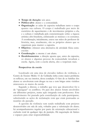 169169169169169
• Tempo de duração: seis anos.
• Público-alvo: alunos e a comunidade.
• Organização: as aulas de capoeira trabalham tanto o corpo
quanto sua cultura. O corpo é trabalhado por meio de
exercícios de aquecimento e de movimentos próprios a ela,
e a cultura é trabalhada pela conscientização sobre a riqueza
artística afro-brasileira, enfatizando as músicas e os costumes.
A coordenação, inicialmente, esteve nas mãos do professor de
história, mas, atualmente, são os próprios alunos que se
organizam para manter a capoeira.
• Objetivos: oferecer uma alternativa de atividade física extra-
escolar.
• Coordenação: o mestre é um aluno.
• Desdobramentos: a direção aponta que, antes da capoeira,
os alunos e algumas pessoas da comunidade invadiam a
escola. Agora, com a escola aberta, eles a respeitam mais.
Perspectivas da escola
Localizado em uma área de elevados índices de violência, o
Centro de Ensino Médio 11 de Ceilândia tinha como maior problema
os reflexos, em seu interior, dessa condição. O fato de as famílias dos
alunos se envolverem com drogas na rua e com brigas entre vizinhos
atravessava os muros da escola.
Segundo o diretor, o trabalho que teve que desenvolver foi o
de “apaziguar” os conflitos. Os pais dos alunos foram envolvidos
em diferentes projetos, numa ação integrada com professores. Este
envolvimento foi pautado pela contribuição de cada participante,
substituindo as ações de reclamação com que eram pontuadas as
reuniões do passado.
A questão da violência vem sendo trabalhada com projetos
desenvolvidos em sala de aula, voltados para a valorização do aluno;
há acompanhamento regular por parte da orientação educacional e
exclusão total de qualquer tipo de punição. Há negociação de limites
e espaços para criar responsabilidade.
 