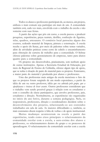 170170170170170
ESCOLAS INOVADORAS: Experiências Bem-Sucedidas em Escolas Públicas
Todos os alunos e professores participam de, ao menos, um projeto,
embora o mais comum seja participar em mais de um. A comunidade
também está, cada vez mais, envolvida com o trabalho da escola e não
somente com suas festas.
A partir das ações que pôs em curso, a escola passou a produzir
pesquisas, experiências, peças teatrais, desfiles, confecção de figurino,
telas, quadros, artesanato. O comércio local patrocina alguns dos
eventos, cedendo material de limpeza, pintura e construção. A escola
recebe o apoio do Senac, por meio de palestras sobre temas variados,
além de atividades práticas como corte de cabelo e encaminhamento
para obtenção de carteira de trabalho para a comunidade. O Sebrae
oferece palestras sobre gerenciamento de empresas, tanto para alunos
quanto para a comunidade.
Os projetos são desenvolvidos, praticamente, sem nenhum apoio
de outras instituições. Apenas a Secretaria Estadual de Educação, por
meio da Regional de Ensino de Ceilândia, oferece algum tipo de apoio,
que se reduz à doação de parte do material para os projetos. Entretanto,
a maior parte do material é produzida por alunos e professores.
Uma das professoras mais antigas da escola menciona o fato de
que os projetos foram surgindo de um modo espontâneo, a partir da
idéia de um ou outro professor, idéia que era adotada pelo grupo, que a
aperfeiçoava e tratava de levar avante. Outros professores consideram que
o trabalho vem sendo possível graças à relação com os estudantes e
com o conselho de classe participativo, que envolve professores, pais,
estudantes e direção. Normalmente, as experiências são organizadas
no início do ano letivo, durante a semana pedagógica. Nela, os
responsáveis, professores, direção e coordenadores decidem sobre o
desenvolvimento dos projetos, relacionando-os aos conteúdos
trabalhados em sala de aula. As maiores dificuldades e, também, as
mais constantes dizem respeito à falta de verbas e de apoio institucional.
Muitas mudanças aconteceram na escola a partir das
experiências, tendo como eixos principais: o relacionamento da
comunidade escolar com a escola, a auto-estima dos alunos e
professores, os relacionamentos dentro do grupo e os processos de
aprendizagem. O relacionamento da comunidade escolar com a escola
 