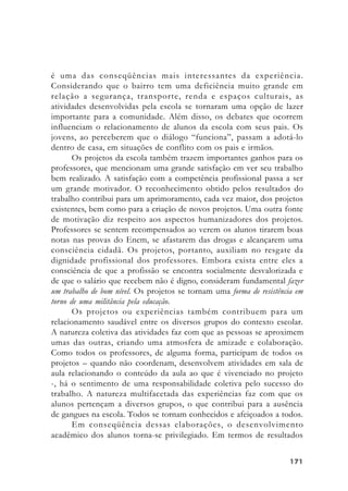 171171171171171
é uma das conseqüências mais interessantes da experiência.
Considerando que o bairro tem uma deficiência muito grande em
relação a segurança, transporte, renda e espaços culturais, as
atividades desenvolvidas pela escola se tornaram uma opção de lazer
importante para a comunidade. Além disso, os debates que ocorrem
influenciam o relacionamento de alunos da escola com seus pais. Os
jovens, ao perceberem que o diálogo “funciona”, passam a adotá-lo
dentro de casa, em situações de conflito com os pais e irmãos.
Os projetos da escola também trazem importantes ganhos para os
professores, que mencionam uma grande satisfação em ver seu trabalho
bem realizado. A satisfação com a competência profissional passa a ser
um grande motivador. O reconhecimento obtido pelos resultados do
trabalho contribui para um aprimoramento, cada vez maior, dos projetos
existentes, bem como para a criação de novos projetos. Uma outra fonte
de motivação diz respeito aos aspectos humanizadores dos projetos.
Professores se sentem recompensados ao verem os alunos tirarem boas
notas nas provas do Enem, se afastarem das drogas e alcançarem uma
consciência cidadã. Os projetos, portanto, auxiliam no resgate da
dignidade profissional dos professores. Embora exista entre eles a
consciência de que a profissão se encontra socialmente desvalorizada e
de que o salário que recebem não é digno, consideram fundamental fazer
um trabalho de bom nível. Os projetos se tornam uma forma de resistência em
torno de uma militância pela educação.
Os projetos ou experiências também contribuem para um
relacionamento saudável entre os diversos grupos do contexto escolar.
A natureza coletiva das atividades faz com que as pessoas se aproximem
umas das outras, criando uma atmosfera de amizade e colaboração.
Como todos os professores, de alguma forma, participam de todos os
projetos – quando não coordenam, desenvolvem atividades em sala de
aula relacionando o conteúdo da aula ao que é vivenciado no projeto
-, há o sentimento de uma responsabilidade coletiva pelo sucesso do
trabalho. A natureza multifacetada das experiências faz com que os
alunos pertençam a diversos grupos, o que contribui para a ausência
de gangues na escola. Todos se tornam conhecidos e afeiçoados a todos.
Em conseqüência dessas elaborações, o desenvolvimento
acadêmico dos alunos torna-se privilegiado. Em termos de resultados
 