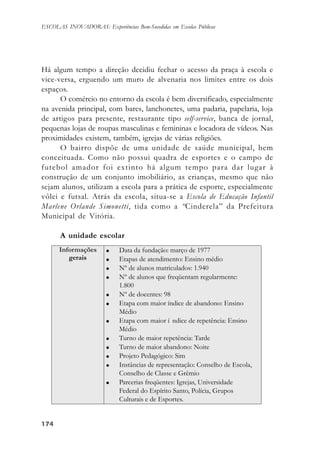 174174174174174
ESCOLAS INOVADORAS: Experiências Bem-Sucedidas em Escolas Públicas
Há algum tempo a direção decidiu fechar o acesso da praça à escola e
vice-versa, erguendo um muro de alvenaria nos limites entre os dois
espaços.
O comércio no entorno da escola é bem diversificado, especialmente
na avenida principal, com bares, lanchonetes, uma padaria, papelaria, loja
de artigos para presente, restaurante tipo self-service, banca de jornal,
pequenas lojas de roupas masculinas e femininas e locadora de vídeos. Nas
proximidades existem, também, igrejas de várias religiões.
O bairro dispõe de uma unidade de saúde municipal, bem
conceituada. Como não possui quadra de esportes e o campo de
futebol amador foi extinto há algum tempo para dar lugar à
construção de um conjunto imobiliário, as crianças, mesmo que não
sejam alunos, utilizam a escola para a prática de esporte, especialmente
vôlei e futsal. Atrás da escola, situa-se a Escola de Educação Infantil
Marlene Orlande Simonetti, tida como a “Cinderela” da Prefeitura
Municipal de Vitória.
A unidade escolar
 
