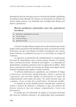 176176176176176
ESCOLAS INOVADORAS: Experiências Bem-Sucedidas em Escolas Públicas
demanda de mão-de-obra para atuar no mercado de trabalho qualificado
da indústria local. Quando foi extinto, em decorrência da reforma do
ensino médio, passou a ser lembrado com nostalgia pela direção, por
alunos e professores.
Maiores problemas enfrentados antes das experiências
inovadoras
A Escola Arnulpho Mattos, depois de ter sido referência por muito
tempo, sofreu um processo de decadência que, hoje, se encontra revertido.
Entretanto, até que uma direção inovadora reconduzisse seus rumos,
foram inúmeros os problemas em que se viu envolvida, no campo da
violência.
As agressões ao patrimônio do estabelecimento se manifestavam
por meio de depredações, tanto externas quanto internas. O conflito
entre a estrutura da escola – dotada de certa rigidez – e as demandas de
determinados estudantes pareciam estar na origem dos conflitos. Além
disso, a presença da venda e do consumo de drogas entre alguns jovens
também contribuía para ampliar a tensão existente.
A violência manifestava-se, igualmente, na ocorrência de brigas
e discussões, envolvendo, freqüentemente, alunos e pessoal da
“segurança’, por questões ligadas ao desrespeito às regras de
comportamento, como relata um aluno: Teve muitas discussões aqui, com
o segurança... É que, na escola, não se permite fumar e eles fumavam escondido...
A situação da escola também parecia marcada pela suspeita de
roubos e desvios de materiais e máquinas, o que, nas palavras do
diretor, tornou-a, por um tempo, estigmatizada e vista com
preconceito.
O desafio por ela enfrentado foi duplo: as inovações deveriam
dar conta da violência crescente e do desprestígio dela conseqüente:
 