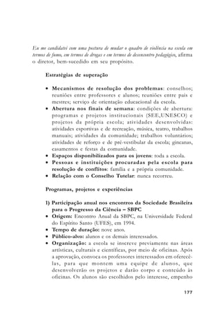 177177177177177
Eu me candidatei com uma postura de mudar o quadro de violência na escola em
termos de fumo, em termos de drogas e em termos de desencontro pedagógico, afirma
o diretor, bem-sucedido em seu propósito.
Estratégias de superação
• Mecanismos de resolução dos problemas: conselhos;
reuniões entre professores e alunos; reuniões entre pais e
mestres; serviço de orientação educacional da escola.
• Abertura nos finais de semana: condições de abertura:
programas e projetos institucionais (SEE,UNESCO) e
projetos da própria escola; atividades desenvolvidas:
atividades esportivas e de recreação, música, teatro, trabalhos
manuais; atividades da comunidade; trabalhos voluntários;
atividades de reforço e de pré-vestibular da escola; gincanas,
casamentos e festas da comunidade.
• Espaços disponibilizados para os jovens: toda a escola.
• Pessoas e instituições procuradas pela escola para
resolução de conflitos: família e a própria comunidade.
• Relação com o Conselho Tutelar: nunca recorreu.
Programas, projetos e experiências
1) Participação anual nos encontros da Sociedade Brasileira
para o Progresso da Ciência – SBPC
• Origem: Encontro Anual da SBPC, na Universidade Federal
do Espírito Santo (UFES), em 1994.
• Tempo de duração: nove anos.
• Público-alvo: alunos e os demais interessados.
• Organização: a escola se inscreve previamente nas áreas
artísticas, culturais e científicas, por meio de oficinas. Após
a aprovação, convoca os professores interessados em oferecê-
las, para que montem uma equipe de alunos, que
desenvolverão os projetos e darão corpo e conteúdo às
oficinas. Os alunos são escolhidos pelo interesse, empenho
 