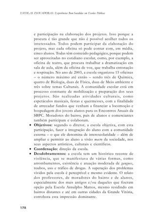 178178178178178
ESCOLAS INOVADORAS: Experiências Bem-Sucedidas em Escolas Públicas
e participação na elaboração dos projetos. Isso porque a
procura é tão grande que não é possível acolher todos os
interessados. Todos podem participar da elaboração do
projeto, mas cada oficina só pode contar com, em média,
cinco alunos. Todas têm conteúdo pedagógico, porque podem
ser aproveitadas no cotidiano escolar, como, por exemplo, a
oficina de teatro, que procura trabalhar a dramatização em
sala de aula, além da oficina de voz, que trabalha entonação
e respiração. No ano de 2003, a escola organizou 15 oficinas
– o número máximo até então – sendo três de Química,
quatro de Biologia, duas de Física, duas de Meio ambiente e
três sobre temas Culturais. A comunidade escolar está em
processo constante de mobilização e preparação dos seus
projetos. São realizadas atividades culturais, como
espetáculos musicais, festas e quermesses, com a finalidade
de arrecadar fundos que venham a financiar a locomoção e
hospedagem dos jovens alunos para os Encontros Anuais da
SBPC. Moradores do bairro, pais de alunos e comerciantes
também participam e colaboram.
• Objetivos: segundo o diretor, a escola objetiva, com esta
participação, fazer a integração do aluno com a comunidade
externa – o que ele denomina de interescolaridade – além de
ampliar e permitir ao aluno a visão macro da sociedade, nos
seus aspectos artísticos, culturais e científicos.
• Coordenação: direção da escola.
• Desdobramentos: a escola tem um histórico recente de
violência, que se manifestava de várias formas, como
arrombamentos, existência e atuação moderada de gangues,
roubos, uso e tráfico de drogas. A superação dos problemas
vividos pela escola é perceptível e mesmo evidente. O relato
dos professores, de moradores do bairro e de alunos,
especialmente dos mais antigos e/ou daqueles que fizeram
opção pela Escola Arnulpho Mattos, mesmo residindo em
bairros distantes e até em outras cidades da Grande Vitória,
corrobora esta impressão dominante.
 