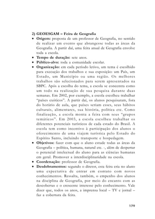 179179179179179
2) GEOESGAM – Feira de Geografia
• Origem: proposta de um professor de Geografia, no sentido
de realizar um evento que abrangesse todas as áreas da
Geografia. A partir daí, uma feira anual de Geografia envolve
toda a escola.
• Tempo de duração: sete anos.
• Público-alvo: toda a comunidade escolar.
• Organização: em cada período letivo, um tema é escolhido
para execução dos trabalhos e sua exposição: um País, um
Estado, um Município ou uma região. Os melhores
trabalhos são selecionados para serem apresentados na
SBPC. Após a escolha do tema, a escola se concentra como
um todo na realização de sua pesquisa durante duas
semanas. Em 2002, por exemplo, a escola escolheu trabalhar
“países exóticos”. A partir daí, os alunos pesquisaram, fora
do horário de aula, que países seriam esses, seus hábitos
culturais, alimentares, sua história, política etc. Como
finalização, a escola monta a feira com seus “grupos
temáticos”. Em 2003, a escola escolheu trabalhar os
diferentes potenciais turísticos de cada estado do Brasil. A
escola tem como incentivo à participação dos alunos o
oferecimento de uma viajem turística pelo Estado do
Espírito Santo, incluindo transporte e hospedagem.
• Objetivos: fazer com que o aluno estude todas as áreas da
Geografia – política, humana, natural etc. -, além de despertar
o potencial intelectual do aluno para as ciências humanas
em geral. Promover a interdisciplinaridade na escola.
• Coordenação: professor de Geografia.
• Desdobramentos: segundo o diretor, esta feira cria no aluno
uma expectativa de entrar em contato com novos
conhecimentos. Ressalta, também, o empenho dos alunos
na disciplina de Geografia, por meio do encanto com as
descobertas e o crescente interesse pelo conhecimento. Vale
dizer que, todos os anos, a imprensa local – TV e jornal –
faz a cobertura da feira.
 