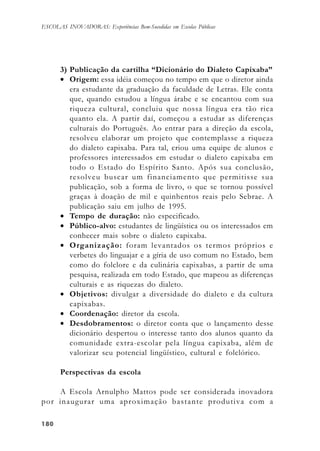180180180180180
ESCOLAS INOVADORAS: Experiências Bem-Sucedidas em Escolas Públicas
3) Publicação da cartilha “Dicionário do Dialeto Capixaba”
• Origem: essa idéia começou no tempo em que o diretor ainda
era estudante da graduação da faculdade de Letras. Ele conta
que, quando estudou a língua árabe e se encantou com sua
riqueza cultural, concluiu que nossa língua era tão rica
quanto ela. A partir daí, começou a estudar as diferenças
culturais do Português. Ao entrar para a direção da escola,
resolveu elaborar um projeto que contemplasse a riqueza
do dialeto capixaba. Para tal, criou uma equipe de alunos e
professores interessados em estudar o dialeto capixaba em
todo o Estado do Espírito Santo. Após sua conclusão,
resolveu buscar um financiamento que permitisse sua
publicação, sob a forma de livro, o que se tornou possível
graças à doação de mil e quinhentos reais pelo Sebrae. A
publicação saiu em julho de 1995.
• Tempo de duração: não especificado.
• Público-alvo: estudantes de lingüística ou os interessados em
conhecer mais sobre o dialeto capixaba.
• Organização: foram levantados os termos próprios e
verbetes do linguajar e a gíria de uso comum no Estado, bem
como do folclore e da culinária capixabas, a partir de uma
pesquisa, realizada em todo Estado, que mapeou as diferenças
culturais e as riquezas do dialeto.
• Objetivos: divulgar a diversidade do dialeto e da cultura
capixabas.
• Coordenação: diretor da escola.
• Desdobramentos: o diretor conta que o lançamento desse
dicionário despertou o interesse tanto dos alunos quanto da
comunidade extra-escolar pela língua capixaba, além de
valorizar seu potencial lingüístico, cultural e folclórico.
Perspectivas da escola
A Escola Arnulpho Mattos pode ser considerada inovadora
por inaugurar uma aproximação bastante produtiva com a
 