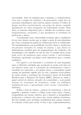 181181181181181
universidade. Antes de caminhar para a mudança, o estabelecimento
vivia sob o estigma da violência e do preconceito, sendo alvo de
constantes depredações, tanto internas quanto externas. O tráfico de
drogas envolvia ostensivamente um grupo de alunos, segundo
depoimentos de vários integrantes da comunidade escolar. Além
disso, os materiais disponíveis para o trabalho dos estudantes eram,
freqüentemente, sucateados, o que prejudicava as atividades de
professores e alunos.
A interlocução com a universidade aconteceu após a candidatura
de um novo diretor escolar, que se elegeu a partir de uma plataforma
que visava a mudança do quadro de violência que havia se estabelecido.
Tal encaminhamento tem possibilitado envolver alunos e professores
em projetos arrojados no campo da ciência, o que, direta ou
indiretamente, contribui para um enriquecimento dos currículos, das
metodologias e do trabalho em sala de aula. O exemplo dessa escola
pode servir de parâmetro para outras escolas e universidades
brasileiras, apontando um papel social importante para o mundo
acadêmico.
Um aspecto a ser destacado é a existência de uma integração
entre as diferentes atividades que acontecem na escola, com foco em
um objetivo maior, que é a produção do conhecimento. Como é
ressaltado nas entrevistas e nos grupos focais, a comunidade escolar
carrega um profundo orgulho por ter sido a primeira escola pública
de ensino médio a participar dos Encontros Anuais da Sociedade
Brasileira para o Progresso da Ciência (SBPC). Destaca-se, ainda, o
papel central do diretor, morador da comunidade e com grande
atuação na associação de moradores, sendo sua militância
fundamental para a aproximação entre escola, comunidade e
familiares.
Enfim, a feira de ciência, o projeto de matemática, a feira de
geografia e química, o teatro e a dança, como outras ações e fatores,
compartilham um mesmo objetivo, que é diminuir as desigualdades
intelectuais e culturais dos alunos das escolas públicas brasileiras.
Em boa medida, essas atividades contribuíram para superar situações
de violência vividas pela escola. O fato é que, surpreendentemente,
 