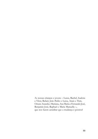 2323232323
As nossas crianças e jovens – Lucas, Rachel, Isadora
e Vítor, Rafael, João Pedro e Luiza, Anais e Tom,
Omara Ananda e Mariana, Ana Maria e Fernando José,
Benjamin José, Raphael e Maria Manuella –,
que nos fazem acreditar que a mudança é possível
 