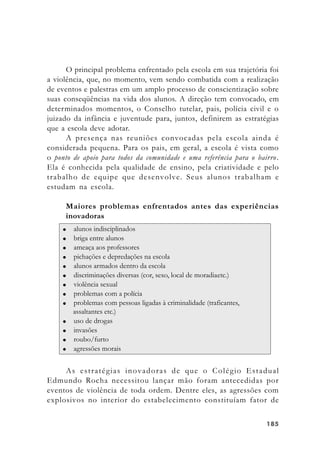 185185185185185
O principal problema enfrentado pela escola em sua trajetória foi
a violência, que, no momento, vem sendo combatida com a realização
de eventos e palestras em um amplo processo de conscientização sobre
suas conseqüências na vida dos alunos. A direção tem convocado, em
determinados momentos, o Conselho tutelar, pais, polícia civil e o
juizado da infância e juventude para, juntos, definirem as estratégias
que a escola deve adotar.
A presença nas reuniões convocadas pela escola ainda é
considerada pequena. Para os pais, em geral, a escola é vista como
o ponto de apoio para todos da comunidade e uma referência para o bairro.
Ela é conhecida pela qualidade de ensino, pela criatividade e pelo
trabalho de equipe que desenvolve. Seus alunos trabalham e
estudam na escola.
Maiores problemas enfrentados antes das experiências
inovadoras
As estratégias inovadoras de que o Colégio Estadual
Edmundo Rocha necessitou lançar mão foram antecedidas por
eventos de violência de toda ordem. Dentre eles, as agressões com
explosivos no interior do estabelecimento constituíam fator de
 