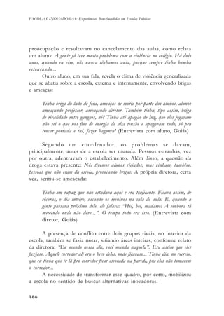 186186186186186
ESCOLAS INOVADORAS: Experiências Bem-Sucedidas em Escolas Públicas
preocupação e resultavam no cancelamento das aulas, como relata
um aluno: A gente já teve muito problema com a violência no colégio. Há dois
anos, quando eu vim, nós nunca tínhamos aula, porque sempre tinha bomba
estourando...
Outro aluno, em sua fala, revela o clima de violência generalizada
que se abatia sobre a escola, externa e internamente, envolvendo brigas
e ameaças:
Tinha briga do lado de fora, ameaças de morte por parte dos alunos, alunos
ameaçando professor, ameaçando diretor. Também tinha, tipo assim, briga
de rivalidade entre gangues, né? Tinha até apagão de luz, que eles jogavam
não sei o que nos fios de energia de alta tensão e apagavam tudo, só pra
trocar porrada e tal, fazer bagunça! (Entrevista com aluno, Goiás)
Segundo um coordenador, os problemas se davam,
principalmente, antes de a escola ser murada. Pessoas estranhas, vez
por outra, adentravam o estabelecimento. Além disso, a questão da
droga estava presente: Nós tivemos alunos viciados, mas vinham, também,
pessoas que não eram da escola, provocando brigas. A própria diretora, certa
vez, sentiu-se ameaçada:
Tinha um rapaz que não estudava aqui e era traficante. Ficava assim, de
cócoras, o dia inteiro, sacando os meninos na sala de aula. E, quando a
gente passava próximo dele, ele falava: “Hei, hei, madame! A senhora tá
mexendo onde não deve...”. O tempo todo era isso. (Entrevista com
diretor, Goiás)
A presença de conflito entre dois grupos rivais, no interior da
escola, também se fazia notar, sitiando áreas inteiras, conforme relato
da diretora: “Eu mando nessa ala, você manda naquela”. Era assim que eles
faziam. Aquele corredor ali era o beco deles, onde ficavam... Tinha dia, no recreio,
que eu tinha que ir lá pro corredor ficar escorada na parede, pra eles não tomarem
o corredor...
A necessidade de transformar esse quadro, por certo, mobilizou
a escola no sentido de buscar alternativas inovadoras.
 