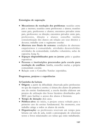187187187187187
Estratégias de superação
• Mecanismos de resolução dos problemas: reuniões entre
pais e mestres; reuniões entre professores e alunos; reuniões
entre pais, professores e alunos; encontros privados entre
pais, professores ou direção; encontros privados entre pais,
professores, direção e alunos: conselho tutelar;
conscientização dos alunos em relação aos seus direitos e
deveres; trabalho com o regimento escolar.
• Abertura nos finais de semana: condições de abertura:
empréstimos à comunidade. atividades desenvolvidas:
atividades da comunidade; trabalho voluntário; aulas de
capoeira; kung fu.
• Espaços disponibilizados para os jovens: pátio e quadras
esportivas.
• Pessoas e instituições procuradas pela escola para
resolução de conflitos: família, conselho tutelar, a própria
comunidade escolar.
• Relação com o Conselho Tutelar: esporádica.
Programas, projetos e experiências
1) Cantinho da Leitura
• Origem: a partir da dificuldade observada pelos professores
no que diz respeito à escrita e à leitura dos alunos do primeiro
ano do ensino fundamental, a escola decidiu elaborar um
projeto de utilização dos livros literários distribuídos pelo
MEC para facilitar o acesso dos alunos à literatura.
• Tempo de duração: dois anos.
• Público-alvo: no início, o projeto estava voltado para o
primeiro ano do ensino fundamental. No momento, este
trabalho atinge a todos os alunos da escola.
• Organização: os professores reservam um tempo para
leituras em sala de aula, tendo a preocupação de selecionar
textos e livros relacionados aos temas que estão trabalhando.
 