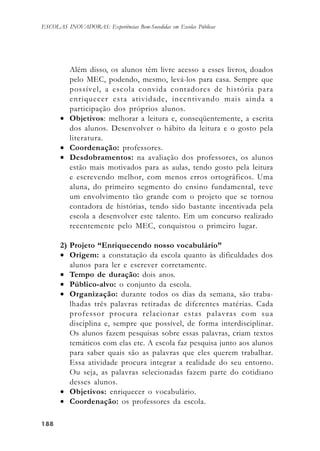 188188188188188
ESCOLAS INOVADORAS: Experiências Bem-Sucedidas em Escolas Públicas
Além disso, os alunos têm livre acesso a esses livros, doados
pelo MEC, podendo, mesmo, levá-los para casa. Sempre que
possível, a escola convida contadores de história para
enriquecer esta atividade, incentivando mais ainda a
participação dos próprios alunos.
• Objetivos: melhorar a leitura e, conseqüentemente, a escrita
dos alunos. Desenvolver o hábito da leitura e o gosto pela
literatura.
• Coordenação: professores.
• Desdobramentos: na avaliação dos professores, os alunos
estão mais motivados para as aulas, tendo gosto pela leitura
e escrevendo melhor, com menos erros ortográficos. Uma
aluna, do primeiro segmento do ensino fundamental, teve
um envolvimento tão grande com o projeto que se tornou
contadora de histórias, tendo sido bastante incentivada pela
escola a desenvolver este talento. Em um concurso realizado
recentemente pelo MEC, conquistou o primeiro lugar.
2) Projeto “Enriquecendo nosso vocabulário”
• Origem: a constatação da escola quanto às dificuldades dos
alunos para ler e escrever corretamente.
• Tempo de duração: dois anos.
• Público-alvo: o conjunto da escola.
• Organização: durante todos os dias da semana, são traba-
lhadas três palavras retiradas de diferentes matérias. Cada
professor procura relacionar estas palavras com sua
disciplina e, sempre que possível, de forma interdisciplinar.
Os alunos fazem pesquisas sobre essas palavras, criam textos
temáticos com elas etc. A escola faz pesquisa junto aos alunos
para saber quais são as palavras que eles querem trabalhar.
Essa atividade procura integrar a realidade do seu entorno.
Ou seja, as palavras selecionadas fazem parte do cotidiano
desses alunos.
• Objetivos: enriquecer o vocabulário.
• Coordenação: os professores da escola.
 