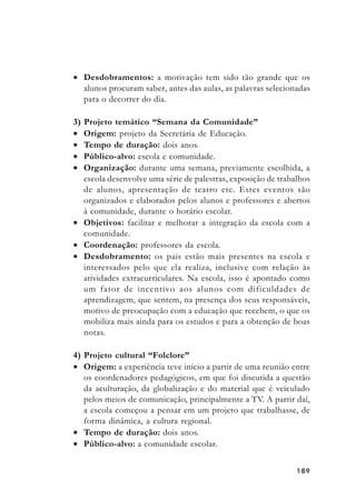 189189189189189
• Desdobramentos: a motivação tem sido tão grande que os
alunos procuram saber, antes das aulas, as palavras selecionadas
para o decorrer do dia.
3) Projeto temático “Semana da Comunidade”
• Origem: projeto da Secretária de Educação.
• Tempo de duração: dois anos.
• Público-alvo: escola e comunidade.
• Organização: durante uma semana, previamente escolhida, a
escola desenvolve uma série de palestras, exposição de trabalhos
de alunos, apresentação de teatro etc. Estes eventos são
organizados e elaborados pelos alunos e professores e abertos
à comunidade, durante o horário escolar.
• Objetivos: facilitar e melhorar a integração da escola com a
comunidade.
• Coordenação: professores da escola.
• Desdobramento: os pais estão mais presentes na escola e
interessados pelo que ela realiza, inclusive com relação às
atividades extracurriculares. Na escola, isso é apontado como
um fator de incentivo aos alunos com dificuldades de
aprendizagem, que sentem, na presença dos seus responsáveis,
motivo de preocupação com a educação que recebem, o que os
mobiliza mais ainda para os estudos e para a obtenção de boas
notas.
4) Projeto cultural “Folclore”
• Origem: a experiência teve início a partir de uma reunião entre
os coordenadores pedagógicos, em que foi discutida a questão
da aculturação, da globalização e do material que é veiculado
pelos meios de comunicação, principalmente a TV. A partir daí,
a escola começou a pensar em um projeto que trabalhasse, de
forma dinâmica, a cultura regional.
• Tempo de duração: dois anos.
• Público-alvo: a comunidade escolar.
 