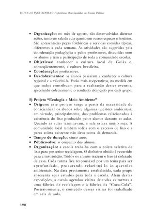 190190190190190
ESCOLAS INOVADORAS: Experiências Bem-Sucedidas em Escolas Públicas
• Organização: no mês de agosto, são desenvolvidas diversas
ações, tanto em sala de aula quanto em outros espaços e horários.
São apresentadas peças folclóricas e servidas comidas típicas,
diferentes a cada semana. As atividades são sugeridas pela
coordenação pedagógica e pelos professores, discutidas com
os alunos e têm a participação de toda a comunidade escolar.
• Objetivos: conhecer a cultura local de Goiás e,
conseqüentemente, a cultura brasileira.
• Coordenação: professores.
• Desdobramentos: os alunos passaram a conhecer a cultura
regional e a valorizá-la. Estão mais cooperativos, na medida em
que todos contribuem para a realização destes eventos,
apreciando coletivamente o resultado alcançado por cada grupo.
5) Projeto “Ecologia e Meio Ambiente”
• Origem: este projeto surge a partir da necessidade de
conscientizar os alunos sobre algumas questões ambientais,
em virtude, principalmente, dos problemas relacionados à
existência do lixo produzido pelos alunos durante as aulas.
Quando as aulas terminavam, a sala estava muito suja. A
comunidade local também sofria com o excesso de lixo e a
parca coleta existente não dava conta da demanda.
• Tempo de duração: cinco anos.
• Público-alvo: o conjunto dos alunos.
• Organização: a escola trabalha com a coleta seletiva de
lixo para posterior reciclagem. O dinheiro obtido é revertido
para a instituição. Todos os alunos trazem o lixo já coletado
de casa. Cada turma fica responsável por um tema para ser
aprofundado, procurando relacioná-lo às questões
ambientais. Na data previamente estabelecida, cada grupo
apresenta seus estudos para toda a escola. Além destas
exposições, a escola agendou visitas de todas as turmas a
uma fábrica de reciclagem e à fábrica da “Coca-Cola”.
Posteriormente, o conteúdo dessas visitas foi trabalhado
em sala de aula.
 