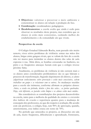 191191191191191
• Objetivos: valorizar e preservar o meio ambiente e
conscientizar os alunos em relação à produção do lixo.
• Coordenação: coordenadores pedagógicos.
• Desdobramentos: a escola avalia que ainda é cedo para
observar os resultados deste projeto, mas considera que os
alunos já estão mais conscientes, cuidando melhor do
estabelecimento e da comunidade em que vivem.
Perspectivas da escola
O Colégio Estadual Edmundo Rocha, num passado não muito
remoto, viveu sérios problemas de violência: armas nas mãos dos
alunos, brigas entre gangues rivais, que se valiam do fato de a escola
não ter muros para intimidar os alunos dentro das salas de aula
expostas à rua. Além disto, as bombas estouradas no banheiro, no
pátio e as freqüentes ameaças faziam com que o colégio tivesse
péssima fama.
Atualmente, os problemas de violência já não existem mais e
os alunos antes considerados problemáticos são os que lideram o
processo de transformação. Segundo depoimento do diretor, os alunos
adquiriram conhecimentos sobre prevenção e estão mais conscientes, sabem
trabalhar em grupo e se relacionar com os outros. As mudanças trazidas
para a escola são inúmeras, conforme afirmam os próprios alunos:
Antes, a escola era pichada, dentro e fora das salas... as portas quebradas.
Hoje, está diferente, as paredes estão limpas e os alunos estão mais unidos.
São consideráveis as contribuições dos projetos desenvolvidos
na escola, tanto para a melhoria da qualidade do ensino e a reversão
dos índices de evasão e repetência quanto para a mudança de
concepção dos professores, no que diz respeito à avaliação. De acordo
com um professor, o colégio, hoje, tem 90% de aprovação, quando,
anteriormente, esse índice estava em torno de 70%.
No período que antecedeu os projetos, as discussões em sala
de aula, muito freqüentes, dificultavam o aprendizado. Entretanto,
 