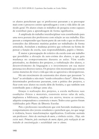 192192192192192
ESCOLAS INOVADORAS: Experiências Bem-Sucedidas em Escolas Públicas
os alunos perceberam que os professores passaram a se preocupar
mais com o processo ensino-aprendizagem e com a vida deles de um
modo geral. Os alunos citam os trabalhos de pesquisa como capazes
de contribuir para a aprendizagem de forma significativa.
A amplitude do trabalho interdisciplinar vem contribuindo para
uma nova postura dos professores com relação ao seu trabalho. Eles
passam a compreender que fazem parte de um todo e que os diversos
conteúdos das diferentes matérias podem ser trabalhados de forma
articulada. Assinalam a mudança positiva que sofreram na forma de
pensar a função da escola, suas responsabilidades, papéis e limites.
É maior a preocupação do coletivo da escola com um trabalho
que possibilite a elevação da auto-estima dos alunos, o que gera
mudança no comportamento durante as aulas. Vêm sendo
priorizados, na dinâmica dos projetos, a verbalização dos alunos, o
desenvolvimento da linguagem e o investimento em sua maior
presença nos diversos turnos. Os projetos vêm mostrando que existem
outras maneiras de viver a vida que não as agressivas e desrespeitosas.
Há um crescimento da autonomia dos alunos que passaram “a
fazer” as atividades e não mais “sendo colocados a fazer”. Além disso,
determinados professores passaram, com a prática dos projetos, a
ficar com seus alunos na escola além do horário, o que também tem
contribuído para o diálogo entre eles.
Graças à realização dos projetos, a escola melhorou suas
condições físicas e materiais, construiu novas salas de aula,
implantou a biblioteca, ampliou seu acervo, trocou as carteiras,
adquiriu computadores e construiu o muro. Todos estes gastos foram
viabilizados pelo Plano de Diretriz Escolar.
Pais e professores reconhecem que está havendo mudanças no
comportamento dos jovens estudantes e percebem que, no que tange
à violência, houve transformações significativas. Conforme assinala
um professor: Antes da construção do muro, a violência existia... Hoje, não
existe mais. Primeiro, pela construção do muro; depois, pela realização de um
trabalho de conscientização e sociabilidade com os alunos.
 