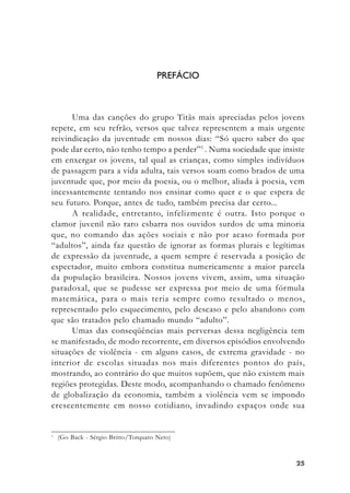 2525252525
PREFÁCIO
Uma das canções do grupo Titãs mais apreciadas pelos jovens
repete, em seu refrão, versos que talvez representem a mais urgente
reivindicação da juventude em nossos dias: “Só quero saber do que
pode dar certo, não tenho tempo a perder”1
. Numa sociedade que insiste
em enxergar os jovens, tal qual as crianças, como simples indivíduos
de passagem para a vida adulta, tais versos soam como brados de uma
juventude que, por meio da poesia, ou o melhor, aliada à poesia, vem
incessantemente tentando nos ensinar como quer e o que espera de
seu futuro. Porque, antes de tudo, também precisa dar certo...
A realidade, entretanto, infelizmente é outra. Isto porque o
clamor juvenil não raro esbarra nos ouvidos surdos de uma minoria
que, no comando das ações sociais e não por acaso formada por
“adultos”, ainda faz questão de ignorar as formas plurais e legítimas
de expressão da juventude, a quem sempre é reservada a posição de
espectador, muito embora constitua numericamente a maior parcela
da população brasileira. Nossos jovens vivem, assim, uma situação
paradoxal, que se pudesse ser expressa por meio de uma fórmula
matemática, para o mais teria sempre como resultado o menos,
representado pelo esquecimento, pelo descaso e pelo abandono com
que são tratados pelo chamado mundo “adulto”.
Umas das conseqüências mais perversas dessa negligência tem
se manifestado, de modo recorrente, em diversos episódios envolvendo
situações de violência - em alguns casos, de extrema gravidade - no
interior de escolas situadas nos mais diferentes pontos do país,
mostrando, ao contrário do que muitos supõem, que não existem mais
regiões protegidas. Deste modo, acompanhando o chamado fenômeno
de globalização da economia, também a violência vem se impondo
crescentemente em nosso cotidiano, invadindo espaços onde sua
1
(Go Back - Sérgio Britto/Torquato Neto)
 