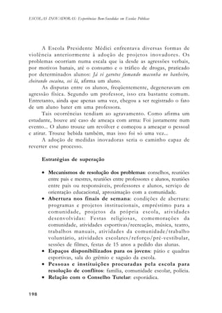 198198198198198
ESCOLAS INOVADORAS: Experiências Bem-Sucedidas em Escolas Públicas
A Escola Presidente Médici enfrentava diversas formas de
violência anteriormente à adoção de projetos inovadores. Os
problemas ocorriam numa escala que ia desde as agressões verbais,
por motivos banais, até o consumo e o tráfico de drogas, praticado
por determinados alunos: Já vi garotos fumando maconha no banheiro,
cheirando cocaína, sei lá, afirma um aluno.
As disputas entre os alunos, freqüentemente, degeneravam em
agressão física. Segundo um professor, isso era bastante comum.
Entretanto, ainda que apenas uma vez, chegou a ser registrado o fato
de um aluno bater em uma professora.
Tais ocorrências tendiam ao agravamento. Como afirma um
estudante, houve até caso de ameaça com arma: Foi justamente num
evento... O aluno trouxe um revólver e começou a ameaçar o pessoal
e atirar. Trouxe bebida também, mas isso foi só uma vez...
A adoção de medidas inovadoras seria o caminho capaz de
reverter esse processo.
Estratégias de superação
• Mecanismos de resolução dos problemas: conselhos, reuniões
entre pais e mestres, reuniões entre professores e alunos, reuniões
entre pais ou responsáveis, professores e alunos, serviço de
orientação educacional, aproximação com a comunidade.
• Abertura nos finais de semana: condições de abertura:
programas e projetos institucionais, empréstimo para a
comunidade, projetos da própria escola, atividades
desenvolvidas: Festas religiosas, comemorações da
comunidade, atividades esportivas/recreação, música, teatro,
trabalhos manuais, atividades da comunidade/trabalho
voluntário, atividades escolares/reforço/pré-vestibular,
sessões de filmes, festas de 15 anos a pedido das alunas.
• Espaços disponibilizados para os jovens: pátio e quadras
esportivas, sala do grêmio e saguão da escola.
• Pessoas e instituições procuradas pela escola para
resolução de conflitos: família, comunidade escolar, polícia.
• Relação com o Conselho Tutelar: esporádica.
 