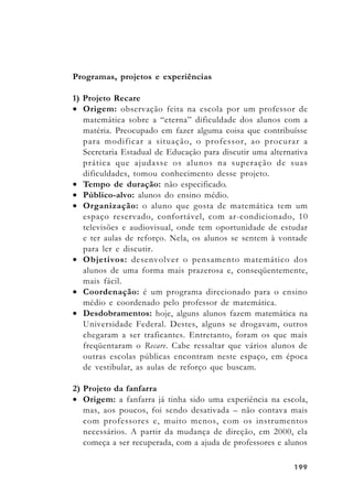 199199199199199
Programas, projetos e experiências
1) Projeto Recare
• Origem: observação feita na escola por um professor de
matemática sobre a “eterna” dificuldade dos alunos com a
matéria. Preocupado em fazer alguma coisa que contribuísse
para modificar a situação, o professor, ao procurar a
Secretaria Estadual de Educação para discutir uma alternativa
prática que ajudasse os alunos na superação de suas
dificuldades, tomou conhecimento desse projeto.
• Tempo de duração: não especificado.
• Público-alvo: alunos do ensino médio.
• Organização: o aluno que gosta de matemática tem um
espaço reservado, confortável, com ar-condicionado, 10
televisões e audiovisual, onde tem oportunidade de estudar
e ter aulas de reforço. Nela, os alunos se sentem à vontade
para ler e discutir.
• Objetivos: desenvolver o pensamento matemático dos
alunos de uma forma mais prazerosa e, conseqüentemente,
mais fácil.
• Coordenação: é um programa direcionado para o ensino
médio e coordenado pelo professor de matemática.
• Desdobramentos: hoje, alguns alunos fazem matemática na
Universidade Federal. Destes, alguns se drogavam, outros
chegaram a ser traficantes. Entretanto, foram os que mais
freqüentaram o Recare. Cabe ressaltar que vários alunos de
outras escolas públicas encontram neste espaço, em época
de vestibular, as aulas de reforço que buscam.
2) Projeto da fanfarra
• Origem: a fanfarra já tinha sido uma experiência na escola,
mas, aos poucos, foi sendo desativada – não contava mais
com professores e, muito menos, com os instrumentos
necessários. A partir da mudança de direção, em 2000, ela
começa a ser recuperada, com a ajuda de professores e alunos
 