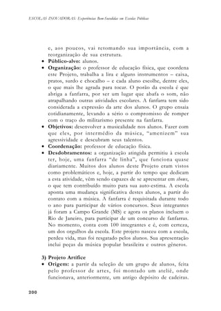 200200200200200
ESCOLAS INOVADORAS: Experiências Bem-Sucedidas em Escolas Públicas
e, aos poucos, vai retomando sua importância, com a
reorganização de sua estrutura.
• Público-alvo: alunos.
• Organização: o professor de educação física, que coordena
este Projeto, trabalha a lira e alguns instrumentos – caixa,
pratos, surdo e chocalho – e cada aluno escolhe, dentre eles,
o que mais lhe agrada para tocar. O porão da escola é que
abriga a fanfarra, por ser um lugar que abafa o som, não
atrapalhando outras atividades escolares. A fanfarra tem sido
considerada a expressão da arte dos alunos. O grupo ensaia
cotidianamente, levando a sério o compromisso de romper
com o traço do militarismo presente na fanfarra.
• Objetivos: desenvolver a musicalidade nos alunos. Fazer com
que eles, por intermédio da música, “amenizem” sua
agressividade e descubram seus talentos.
• Coordenação: professor de educação física.
• Desdobramentos: a organização atingida permitiu à escola
ter, hoje, uma fanfarra “de linha”, que funciona quase
diariamente. Muitos dos alunos deste Projeto eram vistos
como problemáticos e, hoje, a partir do tempo que dedicam
a esta atividade, vêm sendo capazes de se apresentar em shows,
o que tem contribuído muito para sua auto-estima. A escola
aponta uma mudança significativa destes alunos, a partir do
contato com a música. A fanfarra é requisitada durante todo
o ano para participar de vários concursos. Seus integrantes
já foram a Campo Grande (MS) e agora os planos incluem o
Rio de Janeiro, para participar de um concurso de fanfarras.
No momento, conta com 100 integrantes e é, com certeza,
um dos orgulhos da escola. Este projeto nasceu com a escola,
perdeu vida, mas foi resgatado pelos alunos. Sua apresentação
inclui peças da música popular brasileira e outros gêneros.
3) Projeto Artífice
• Origem: a partir da seleção de um grupo de alunos, feita
pelo professor de artes, foi montado um ateliê, onde
funcionava, anteriormente, um antigo depósito de cadeiras.
 