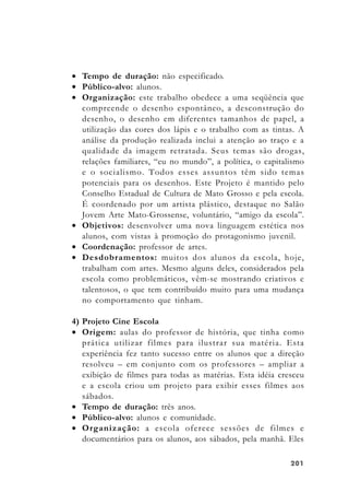 201201201201201
• Tempo de duração: não especificado.
• Público-alvo: alunos.
• Organização: este trabalho obedece a uma seqüência que
compreende o desenho espontâneo, a desconstrução do
desenho, o desenho em diferentes tamanhos de papel, a
utilização das cores dos lápis e o trabalho com as tintas. A
análise da produção realizada inclui a atenção ao traço e a
qualidade da imagem retratada. Seus temas são drogas,
relações familiares, “eu no mundo”, a política, o capitalismo
e o socialismo. Todos esses assuntos têm sido temas
potenciais para os desenhos. Este Projeto é mantido pelo
Conselho Estadual de Cultura de Mato Grosso e pela escola.
É coordenado por um artista plástico, destaque no Salão
Jovem Arte Mato-Grossense, voluntário, “amigo da escola”.
• Objetivos: desenvolver uma nova linguagem estética nos
alunos, com vistas à promoção do protagonismo juvenil.
• Coordenação: professor de artes.
• Desdobramentos: muitos dos alunos da escola, hoje,
trabalham com artes. Mesmo alguns deles, considerados pela
escola como problemáticos, vêm-se mostrando criativos e
talentosos, o que tem contribuído muito para uma mudança
no comportamento que tinham.
4) Projeto Cine Escola
• Origem: aulas do professor de história, que tinha como
prática utilizar filmes para ilustrar sua matéria. Esta
experiência fez tanto sucesso entre os alunos que a direção
resolveu – em conjunto com os professores – ampliar a
exibição de filmes para todas as matérias. Esta idéia cresceu
e a escola criou um projeto para exibir esses filmes aos
sábados.
• Tempo de duração: três anos.
• Público-alvo: alunos e comunidade.
• Organização: a escola oferece sessões de filmes e
documentários para os alunos, aos sábados, pela manhã. Eles
 