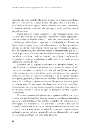 2626262626
ESCOLAS INOVADORAS: Experiências Bem-Sucedidas em Escolas Públicas
presença não pode ser tolerada, como é o caso de nossas escolas, locais
em que o convívio, o aprendizado da cidadania e a prática da
solidariedade de forma alguma podem deixar de ser a tônica dominante.
As escolas brasileiras também não têm tempo a perder, precisam saber do
que pode dar certo.
Nesse contexto pouco animador é que recebemos como uma
lufada de frescor e de esperança este “Escolas inovadoras: experiências
bem-sucedidas em escolas públicas”. Mais um elo na sólida cadeia de
trabalhos que, já há algum tempo, vem sendo forjada pela Unesco do
Brasil tendo o jovem como centro das atenções, traz boas novas para
um país que já não pode mais permitir que sua juventude seja apenas
alvo de expectativas, pois também necessita ardentemente que ela dê
certo. E para isso, conforme nos recomenda o estudo, é fundamental
que ela se constitua o sujeito ativo de sua própria transformação,
tornando-se capaz de estabelecer e zelar pela preservação de uma
verdadeira Cultura de Paz.
Realizado em 13 capitais brasileiras e no Distrito Federal, este
livro baseia-se no relato e na análise de experiências desenvolvidas
em escolas situadas em locais de elevada vulnerabilidade social que,
tendo passado por situações-limite e experimentando as mais variadas
formas de violência e abandono, foram capazes de enfrentar e reverter
esse quadro, por meio, dentre outras medidas, do estabelecimento de
pactos de confiança e aposta nos jovens. Os mesmos jovens a quem,
por conta dos efeitos perversos decorrentes de uma sociedade
fundamentada na exclusão, nos acostumamos a ver, através de inúmeras
estatísticas, ocupando a triste posição de principais vítimas e agentes
da violência...
Entretanto, em consonância com um tempo que também tem pressa
e anseia por transformações eficazes e duradouras, ao fazer o inventário
das agruras enfrentadas por tais escolas, o trabalho não se limita à mera
catalogação de dificuldades. Ao contrário. Demonstrando que foi
realizado com ouvidos sensíveis, de suas linhas saltam lições de otimismo
e perseverança, formando um mosaico de peças que contam histórias
verdadeiras de um país que, apesar de todas as adversidades, tal e qual
os seus jovens, também tem tudo para dar certo.
 
