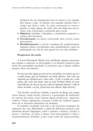 204204204204204
ESCOLAS INOVADORAS: Experiências Bem-Sucedidas em Escolas Públicas
professor faz um alongamento com os alunos e, em seguida,
eles fazem a roda. As músicas são cantadas durante todo o
tempo que dura a roda. As aulas acontecem às terças e
quintas, à tarde, depois das aulas. Elas são dadas por um ex-
aluno, hoje funcionário contratado pela escola.
• Objetivos: trabalhar a disciplina, a consciência corporal e a
cultura afro-brasileira.
• Coordenação: ex-aluno contratado pela escola como
funcionário.
• Desdobramentos: é visível a mudança de comportamento
daqueles alunos considerados mais problemáticos, tanto na
participação em sala de aula quanto na sua vida cotidiana.
Perspectivas da escola
A Escola Presidente Médici tem trabalhado algumas propostas
que ajudam a enfrentar as diversidades e os desafios impostos pela
rotina da comunidade estudantil. A entrevista com o diretor sinaliza
nuances deste movimento:
Por mais que tenha alguém que fale mal da escola pública, nós achamos que ela é
a melhor, porque aqui nós trabalhamos com muitas diferenças. Tem escolas que
selecionam, que classificam para o aluno entrar... Então, eu acredito que a escola
pública, hoje, recebe todo mundo. Aqui na escola Presidente Médici, nós temos
aquele filho que não tem pai nem mãe, a filha da empregada doméstica e o filho do
doutor, do médico e do juiz. (Entrevista com diretor, Mato Grosso)
Tais desafios envolvem, também, a questão da droga, que atingia
vários alunos, tendo havido, inclusive, a penetração de traficantes
no interior da escola, como relatam alguns professores. Agressões
verbais e físicas, igualmente, retratam o clima de violência vigente
antes de se buscarem alternativas de mudança.
O caminho escolhido tem sido o de construir estratégias de
superação das suas dificuldades a partir de diferentes projetos, que
priorizam diversas linguagens, como o cinema, a música, a leitura, o
teatro, a fanfarra, as artes, a dança. Esta preocupação é clara e
intencionalmente definida: a arte como canal de expressividade,
 
