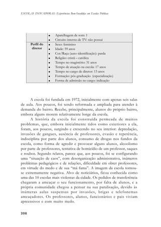 208208208208208
ESCOLAS INOVADORAS: Experiências Bem-Sucedidas em Escolas Públicas
A escola foi fundada em 1972, inicialmente com apenas seis salas
de aula. Aos poucos, foi sendo reformada e ampliada para atender à
demanda do bairro. Recebe, principalmente, alunos do próprio bairro,
embora alguns morem relativamente longe da escola.
A história da escola foi construída permeada de muitos
problemas, que, embora inicialmente tidos como exteriores a ela,
foram, aos poucos, surgindo e crescendo no seu interior: depredação,
invasões de gangues, ausência de professores, evasão e repetência,
indisciplina por parte dos alunos, consumo de drogas nos fundos da
escola, como forma de agredir e provocar alguns alunos, alcoolismo
por parte de professores, tentativa de homicídio de um professor, saques
e roubos. Segundo relatos, parece que, aos poucos, foi se configurando
uma “situação de caos”, com desorganização administrativa, inúmeros
problemas pedagógicos e de relações, dificuldade em obter professores,
em virtude do medo e de sua “má fama”. A imagem da escola tornou-
se extremamente negativa. Alvo de noticiários, ficou conhecida como
uma das 10 escolas mais violentas da cidade. Os pedidos de transferência
chegaram a ameaçar o seu funcionamento, por falta de alunos, e a
própria comunidade chegou a pensar na sua paralisação, devido às
inúmeras aulas suspensas por invasões, brigas e telefonemas
ameaçadores. Os professores, alunos, funcionários e pais viviam
apreensivos e com muito medo.
 