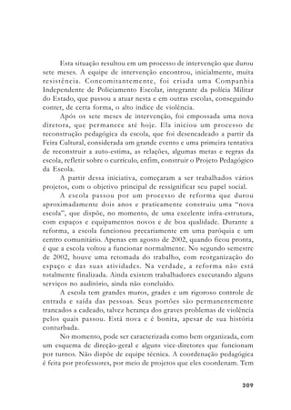 209209209209209
Esta situação resultou em um processo de intervenção que durou
sete meses. A equipe de intervenção encontrou, inicialmente, muita
resistência. Concomitantemente, foi criada uma Companhia
Independente de Policiamento Escolar, integrante da polícia Militar
do Estado, que passou a atuar nesta e em outras escolas, conseguindo
conter, de certa forma, o alto índice de violência.
Após os sete meses de intervenção, foi empossada uma nova
diretora, que permanece até hoje. Ela iniciou um processo de
reconstrução pedagógica da escola, que foi desencadeado a partir da
Feira Cultural, considerada um grande evento e uma primeira tentativa
de reconstruir a auto-estima, as relações, algumas metas e regras da
escola, refletir sobre o currículo, enfim, construir o Projeto Pedagógico
da Escola.
A partir dessa iniciativa, começaram a ser trabalhados vários
projetos, com o objetivo principal de ressignificar seu papel social.
A escola passou por um processo de reforma que durou
aproximadamente dois anos e praticamente construiu uma “nova
escola”, que dispõe, no momento, de uma excelente infra-estrutura,
com espaços e equipamentos novos e de boa qualidade. Durante a
reforma, a escola funcionou precariamente em uma paróquia e um
centro comunitário. Apenas em agosto de 2002, quando ficou pronta,
é que a escola voltou a funcionar normalmente. No segundo semestre
de 2002, houve uma retomada do trabalho, com reorganização do
espaço e das suas atividades. Na verdade, a reforma não está
totalmente finalizada. Ainda existem trabalhadores executando alguns
serviços no auditório, ainda não concluído.
A escola tem grandes muros, grades e um rigoroso controle de
entrada e saída das pessoas. Seus portões são permanentemente
trancados a cadeado, talvez herança dos graves problemas de violência
pelos quais passou. Está nova e é bonita, apesar de sua história
conturbada.
No momento, pode ser caracterizada como bem organizada, com
um esquema de direção-geral e alguns vice-diretores que funcionam
por turnos. Não dispõe de equipe técnica. A coordenação pedagógica
é feita por professores, por meio de projetos que eles coordenam. Tem
 
