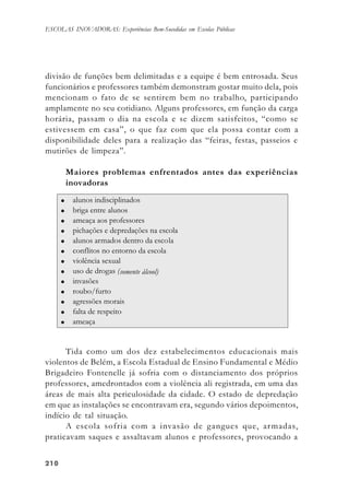 210210210210210
ESCOLAS INOVADORAS: Experiências Bem-Sucedidas em Escolas Públicas
divisão de funções bem delimitadas e a equipe é bem entrosada. Seus
funcionários e professores também demonstram gostar muito dela, pois
mencionam o fato de se sentirem bem no trabalho, participando
amplamente no seu cotidiano. Alguns professores, em função da carga
horária, passam o dia na escola e se dizem satisfeitos, “como se
estivessem em casa”, o que faz com que ela possa contar com a
disponibilidade deles para a realização das “feiras, festas, passeios e
mutirões de limpeza”.
Maiores problemas enfrentados antes das experiências
inovadoras
Tida como um dos dez estabelecimentos educacionais mais
violentos de Belém, a Escola Estadual de Ensino Fundamental e Médio
Brigadeiro Fontenelle já sofria com o distanciamento dos próprios
professores, amedrontados com a violência ali registrada, em uma das
áreas de mais alta periculosidade da cidade. O estado de depredação
em que as instalações se encontravam era, segundo vários depoimentos,
indício de tal situação.
A escola sofria com a invasão de gangues que, armadas,
praticavam saques e assaltavam alunos e professores, provocando a
 