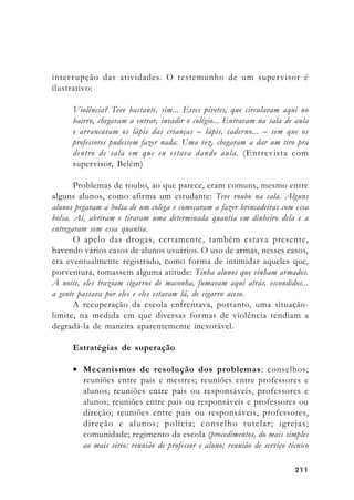 211211211211211
interrupção das atividades. O testemunho de um supervisor é
ilustrativo:
Violência? Teve bastante, sim... Esses pivetes, que circulavam aqui no
bairro, chegavam a entrar, invadir o colégio... Entravam na sala de aula
e arrancavam os lápis das crianças – lápis, caderno... – sem que os
professores pudessem fazer nada. Uma vez, chegaram a dar um tiro pra
dentro de sala em que eu estava dando aula. (Entrevista com
supervisor, Belém)
Problemas de roubo, ao que parece, eram comuns, mesmo entre
alguns alunos, como afirma um estudante: Teve roubo na sala. Alguns
alunos pegaram a bolsa de um colega e começaram a fazer brincadeiras com essa
bolsa. Aí, abriram e tiraram uma determinada quantia em dinheiro dela e a
entregaram sem essa quantia.
O apelo das drogas, certamente, também estava presente,
havendo vários casos de alunos usuários. O uso de armas, nesses casos,
era eventualmente registrado, como forma de intimidar aqueles que,
porventura, tomassem alguma atitude: Tinha alunos que vinham armados.
À noite, eles traziam cigarros de maconha, fumavam aqui atrás, escondidos...
a gente passava por eles e eles estavam lá, de cigarro aceso.
A recuperação da escola enfrentava, portanto, uma situação-
limite, na medida em que diversas formas de violência tendiam a
degradá-la de maneira aparentemente inexorável.
Estratégias de superação
• Mecanismos de resolução dos problemas: conselhos;
reuniões entre pais e mestres; reuniões entre professores e
alunos; reuniões entre pais ou responsáveis, professores e
alunos; reuniões entre pais ou responsáveis e professores ou
direção; reuniões entre pais ou responsáveis, professores,
direção e alunos; polícia; conselho tutelar; igrejas;
comunidade; regimento da escola (procedimentos, do mais simples
ao mais sério: reunião de professor e aluno; reunião de serviço técnico
 