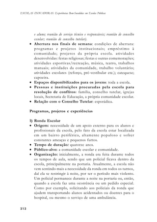 212212212212212
ESCOLAS INOVADORAS: Experiências Bem-Sucedidas em Escolas Públicas
e aluno; reunião de serviço técnico e responsáveis; reunião de conselho
escolar; reunião de conselho tutelar).
• Abertura nos finais de semana: condições de abertura:
programas e projetos institucionais; empréstimo à
comunidade; projetos da própria escola. atividades
desenvolvidas: festas religiosas; festas e outras comemorações;
atividades esportivas/recreação, música, teatro, trabalhos
manuais; atividades da comunidade, trabalho voluntário;
atividades escolares (reforço, pré-vestibular etc.); catequese;
capoeira.
• Espaços disponibilizados para os jovens: toda a escola.
• Pessoas e instituições procuradas pela escola para
resolução de conflitos: família, conselho tutelar, igrejas
locais, Secretaria de Educação, a própria comunidade escolar.
• Relação com o Conselho Tutelar: esporádica.
Programas, projetos e experiências
1) Ronda Escolar
• Origem: necessidade de um apoio externo para os alunos e
profissionais da escola, pelo fato da escola estar localizada
em um bairro periférico, altamente populoso e sofrer
constantes ameaças e pequenos furtos.
• Tempo de duração: quatorze anos.
• Público-alvo: a comunidade escolar e comunidade.
• Organização: inicialmente, a ronda era feita durante todos
os tempos de aula, sendo que um policial ficava dentro da
escola, principalmente na portaria. Atualmente, a escola não
vem sentindo mais a necessidade da ronda em todos os turnos,
daí ela se restringir à noite, por ser o período mais violento.
Um policial permanece durante a noite na portaria ou, então,
quando a escola faz uma ocorrência ou um pedido especial.
Como por exemplo, solicitando aos policiais da ronda que
ajudem transportando alunos acidentados ou doentes para o
hospital, ou mesmo o serviço de uma ambulância.
 