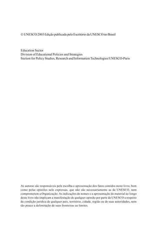 © UNESCO 2003 Edição publicada pelo Escritório da UNESCO no Brasil
Education Sector
Division of Educational Policies and Strategies
Section for Policy Studies, Research and Information Technologies/UNESCO-Paris
As autoras são responsáveis pela escolha e apresentação dos fatos contidos neste livro, bem
como pelas opiniões nele expressas, que não são necessariamente as da UNESCO, nem
comprometem a Organização. As indicações de nomes e a apresentação do material ao longo
deste livro não implicam a manifestação de qualquer opinião por parte da UNESCO a respeito
da condição jurídica de qualquer país, território, cidade, região ou de suas autoridades, nem
tão pouco a delimitação de suas fronteiras ou limites.
 