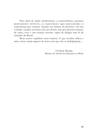 2727272727
Para além de saídas mirabolantes e estratosféricas, portanto
praticamente inviáveis, as experiências aqui apresentadas se
caracterizam por estarem situadas nos limites do possível e da boa
vontade, tocadas em frente não por heróis, mas por pessoas comuns,
de carne, osso e um coração enorme, capaz de abrigar uma fé do
tamanho do Brasil.
Bons ventos espalhem essas notícias. E que ouvidos sábios e
mãos ativas sejam capazes de fazer com que elas se multipliquem...
Cristóvam Buarque
Ministro de Estado da Educação no Brasil
 
