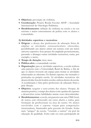 213213213213213
• Objetivos: prevenção da violência.
• Coordenação: Projeto Ronda Escolar: SIOP – Sociedade
Internacional de Oncologia Pediátrica.
• Desdobramentos: inibição da violência na escola e no seu
entorno e maior entrosamento da polícia com os alunos e
comunidade.
2) Atividades esportivas e recreativas
• Origem: o desejo dos professores de educação física de
ampliar as atividades extracurriculares oferecidas,
possibilitando aos alunos entrar em contato com um maior
universo esportivo. Este projeto foi ampliado posteriormente,
passando a abranger outras atividades recreativas, como, por
exemplo, o teatro.
• Tempo de duração: treze anos.
• Público-alvo: a comunidade escolar.
• Organização: para as atividades esportivas, a escola realizou
uma parceria com a Universidade Rural de Belém, a fim de
que os alunos tivessem um espaço para treinar as atividades
relacionadas ao atletismo. Os demais esportes são treinados e
praticados na própria escola. As atividades recreativas são
desenvolvidas fora do horário escolar, embora dentro da escola.
A coordenação é feita pelos professores de educação física e
pela direção.
• Objetivo: resgatar a auto-estima dos alunos. Ocupar, de
maneira positiva, o tempo dos alunos com a prática de esportes
e desenvolver certas habilidades muitas vezes desconhecidas.
• Desdobramentos: a escola, em parceria com uma ONG local,
de teatro, está oferecendo um curso aberto a todos, para
formação de profissionais na área do teatro. Os alunos
envolvidos com o esporte viajam para competições
interestaduais, financiados pelo governo do Estado. Estão
mais “amigos” da escola, “vestindo a camisa” em prol da
educação de qualidade. Estão cada vez mais participando da
 