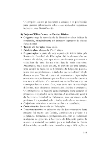 215215215215215
Os próprios alunos já procuram a direção e os professores
para maiores informações sobre essas atividades, sugerindo,
inclusive, sua diversificação.
4) Projeto CEB – Centro de Ensino Básico
• Origem: surge da necessidade de diminuir os altos índices de
repetência, principalmente no primeiro segmento do ensino
fundamental.
• Tempo de duração: treze anos.
• Público-alvo: alunos da 1ª à 4ª séries.
• Organização: a partir de uma capacitação inicial feita pela
Secretaria Estadual de Educação, foi implementado um
sistema de ciclos, para que esses professores passassem a
trabalhar de uma forma considerada mais coerente.
Atualmente, todo início de ano, no período de uma semana,
uma equipe de técnicos da Secretaria de Educação planeja,
junto com os professores, o trabalho que será desenvolvido
durante o ano. Além de cursos de atualização e capacitação,
orientam esses professores para utilizar esses conhecimentos
em seu cotidiano. Os conteúdos trabalhados são os
correspondentes a esta fase, mas com uma metodologia
diferente, mais dinâmica, interessante, atrativa e prazerosa.
Os professores se reúnem quinzenalmente para discutir os
processos e resultados deste sistema. A coordenação geral é
da Secretaria Estadual de Educação, mas, na escola, cada
professor é responsável pelo trabalho realizado na sua turma.
• Objetivos: minimizar a evasão escolar e a repetência.
• Coordenação: Secretaria de Educação.
• Desdobramentos: o primeiro ano de funcionamento deste
projeto foi muito satisfatório, diminuíram a evasão e a
repetência. Entretanto, posteriormente, com as sucessivas
mudanças de governo, a Secretaria de Educação parou de
mandar o material necessário para se trabalhar de forma
diferenciada com os diversos conteúdos – jogos lúdicos, livros
 