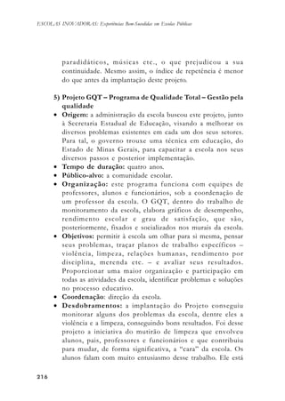 216216216216216
ESCOLAS INOVADORAS: Experiências Bem-Sucedidas em Escolas Públicas
paradidáticos, músicas etc., o que prejudicou a sua
continuidade. Mesmo assim, o índice de repetência é menor
do que antes da implantação deste projeto.
5) Projeto GQT – Programa de Qualidade Total – Gestão pela
qualidade
• Origem: a administração da escola buscou este projeto, junto
à Secretaria Estadual de Educação, visando a melhorar os
diversos problemas existentes em cada um dos seus setores.
Para tal, o governo trouxe uma técnica em educação, do
Estado de Minas Gerais, para capacitar a escola nos seus
diversos passos e posterior implementação.
• Tempo de duração: quatro anos.
• Público-alvo: a comunidade escolar.
• Organização: este programa funciona com equipes de
professores, alunos e funcionários, sob a coordenação de
um professor da escola. O GQT, dentro do trabalho de
monitoramento da escola, elabora gráficos de desempenho,
rendimento escolar e grau de satisfação, que são,
posteriormente, fixados e socializados nos murais da escola.
• Objetivos: permitir à escola um olhar para si mesma, pensar
seus problemas, traçar planos de trabalho específicos –
violência, limpeza, relações humanas, rendimento por
disciplina, merenda etc. – e avaliar seus resultados.
Proporcionar uma maior organização e participação em
todas as atividades da escola, identificar problemas e soluções
no processo educativo.
• Coordenação: direção da escola.
• Desdobramentos: a implantação do Projeto conseguiu
monitorar alguns dos problemas da escola, dentre eles a
violência e a limpeza, conseguindo bons resultados. Foi desse
projeto a iniciativa do mutirão de limpeza que envolveu
alunos, pais, professores e funcionários e que contribuiu
para mudar, de forma significativa, a “cara” da escola. Os
alunos falam com muito entusiasmo desse trabalho. Ele está
 