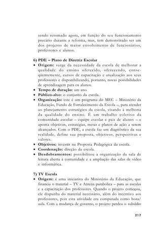 217217217217217
sendo retomado agora, em função do seu funcionamento
precário durante a reforma, mas, tem demonstrado ser um
dos projetos de maior envolvimento de funcionários,
professores e alunos.
6) PDE – Plano de Diretriz Escolar
• Origem: surge da necessidade da escola de melhorar a
qualidade do ensino oferecido, oferecendo, conse-
qüentemente, cursos de capacitação e atualização aos seus
professores e disponibilizando, portanto, novas possibilidades
de aprendizagem para os alunos.
• Tempo de duração: um ano.
• Público-alvo: o conjunto da escola.
• Organização: este é um programa do MEC – Ministério da
Educação, Fundo de Fortalecimento da Escola –, para atender
ao planejamento estratégico da escola, visando à melhoria
da qualidade do ensino. É um trabalho coletivo da
comunidade escolar – equipe escolar e pais de alunos – e
aponta objetivos, estratégias, metas e planos de ação a serem
alcançados. Com o PDE, a escola faz um diagnóstico da sua
realidade, define sua proposta, objetivos, perspectivas e
valores.
• Objetivos: investir na Proposta Pedagógica da escola.
• Coordenação: direção da escola.
• Desdobramentos: possibilitou a organização da sala de
leitura aberta à comunidade e a ampliação das salas de vídeo
e informática.
7) TV Escola
• Origem: é uma iniciativa do Ministério da Educação, que
financia o material – TV e Antena parabólica – para as escolas
e a capacitação dos professores. Quando o projeto começou,
ele dispunha do material necessário, além do incentivo aos
professores, pois esta atividade era computada como hora/
aula. Com a mudança de governo, o projeto perdeu o subsídio
 