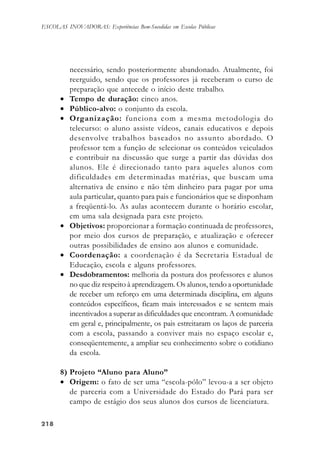218218218218218
ESCOLAS INOVADORAS: Experiências Bem-Sucedidas em Escolas Públicas
necessário, sendo posteriormente abandonado. Atualmente, foi
reerguido, sendo que os professores já receberam o curso de
preparação que antecede o início deste trabalho.
• Tempo de duração: cinco anos.
• Público-alvo: o conjunto da escola.
• Organização: funciona com a mesma metodologia do
telecurso: o aluno assiste vídeos, canais educativos e depois
desenvolve trabalhos baseados no assunto abordado. O
professor tem a função de selecionar os conteúdos veiculados
e contribuir na discussão que surge a partir das dúvidas dos
alunos. Ele é direcionado tanto para aqueles alunos com
dificuldades em determinadas matérias, que buscam uma
alternativa de ensino e não têm dinheiro para pagar por uma
aula particular, quanto para pais e funcionários que se disponham
a freqüentá-lo. As aulas acontecem durante o horário escolar,
em uma sala designada para este projeto.
• Objetivos: proporcionar a formação continuada de professores,
por meio dos cursos de preparação, e atualização e oferecer
outras possibilidades de ensino aos alunos e comunidade.
• Coordenação: a coordenação é da Secretaria Estadual de
Educação, escola e alguns professores.
• Desdobramentos: melhoria da postura dos professores e alunos
no que diz respeito à aprendizagem. Os alunos, tendo a oportunidade
de receber um reforço em uma determinada disciplina, em alguns
conteúdos específicos, ficam mais interessados e se sentem mais
incentivados a superar as dificuldades que encontram. A comunidade
em geral e, principalmente, os pais estreitaram os laços de parceria
com a escola, passando a conviver mais no espaço escolar e,
conseqüentemente, a ampliar seu conhecimento sobre o cotidiano
da escola.
8) Projeto “Aluno para Aluno”
• Origem: o fato de ser uma “escola-pólo” levou-a a ser objeto
de parceria com a Universidade do Estado do Pará para ser
campo de estágio dos seus alunos dos cursos de licenciatura.
 