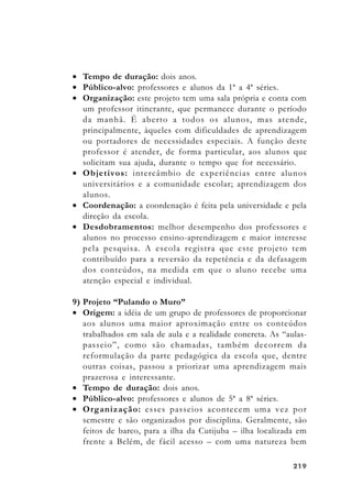 219219219219219
• Tempo de duração: dois anos.
• Público-alvo: professores e alunos da 1ª a 4ª séries.
• Organização: este projeto tem uma sala própria e conta com
um professor itinerante, que permanece durante o período
da manhã. É aberto a todos os alunos, mas atende,
principalmente, àqueles com dificuldades de aprendizagem
ou portadores de necessidades especiais. A função deste
professor é atender, de forma particular, aos alunos que
solicitam sua ajuda, durante o tempo que for necessário.
• Objetivos: intercâmbio de experiências entre alunos
universitários e a comunidade escolar; aprendizagem dos
alunos.
• Coordenação: a coordenação é feita pela universidade e pela
direção da escola.
• Desdobramentos: melhor desempenho dos professores e
alunos no processo ensino-aprendizagem e maior interesse
pela pesquisa. A escola registra que este projeto tem
contribuído para a reversão da repetência e da defasagem
dos conteúdos, na medida em que o aluno recebe uma
atenção especial e individual.
9) Projeto “Pulando o Muro”
• Origem: a idéia de um grupo de professores de proporcionar
aos alunos uma maior aproximação entre os conteúdos
trabalhados em sala de aula e a realidade concreta. As “aulas-
passeio”, como são chamadas, também decorrem da
reformulação da parte pedagógica da escola que, dentre
outras coisas, passou a priorizar uma aprendizagem mais
prazerosa e interessante.
• Tempo de duração: dois anos.
• Público-alvo: professores e alunos de 5ª a 8ª séries.
• Organização: esses passeios acontecem uma vez por
semestre e são organizados por disciplina. Geralmente, são
feitos de barco, para a ilha da Cutijuba – ilha localizada em
frente a Belém, de fácil acesso – com uma natureza bem
 