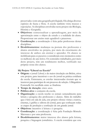 220220220220220
ESCOLAS INOVADORAS: Experiências Bem-Sucedidas em Escolas Públicas
preservada e com uma geografia privilegiada. Ela abriga diversas
espécies de fauna e flora. A escola também visita museus e
exposições. As disciplinas envolvidas neste projeto são Biologia,
História e Geografia.
• Objetivos: contextualizar a aprendizagem, por meio da
aproximação entre o objeto de estudo e a realidade do aluno.
Proporcionar um ensino mais agradável e prazeroso.
• Coordenação: a coordenação é feita pelas professoras destas
disciplinas.
• Desdobramentos: mudanças na postura dos professores e
alunos envolvidos no projeto, por meio do crescimento do
interesse de ambos em ensinar e aprender. Os alunos se
mobilizam para os passeios e consideram estes momentos como
os melhores do ano letivo. Os conteúdos trabalhados, por meio
deste projeto, têm um rendimento melhor, verificado nas
próprias notas dos alunos.
10) Projeto “Liberal na Escola”
• Origem: o jornal Liberal, o de maior circulação em Belém, criou
este projeto, para incentivar o uso do jornal na prática cotidiana
da escola. Entretanto, as escolas interessadas tiveram que se
inscrever para participar de um processo de seleção. A Brigadeiro
Fontenelle foi escolhida entre as finalistas.
• Tempo de duração: cinco anos.
• Público-alvo: o conjunto da escola.
• Organização: a escola recebe os jornais semanalmente para
leitura e pesquisa dos professores e alunos. Além do trabalho
que é feito em sala de aula, este projeto oferece visitas a teatros,
cinemas, à gráfica e editora do jornal, para que conheçam todas
as etapas de produção e confecção de um grande jornal.
• Objetivos: incentivo à leitura e à pesquisa.
• Coordenação: a coordenação é feita pela Fundação Rômulo
Maiorana e por uma professora.
• Desdobramentos: maior interesse dos alunos pela leitura,
pesquisa e linguagem jornalística. A escola considera que esta
 